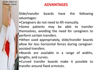 Roller sheet on
transfer board                     ADVANTAGES

                  Slide/transfer boards have the following
                  advantages:
                  •Caregivers do not need to lift manually.
                  •Some patients may be able to transfer
                  themselves, avoiding the need for caregivers to
                  perform certain transfers.
                  •When used appropriately, slide/transfer boards
                  allow for less horizontal forces during caregiver-
                  assisted transfers.
                  •Boards are available in a range of widths,
                  lengths, and curves.
                  •Curved transfer boards make it possible to
                  transfer around fixed armrests.
 