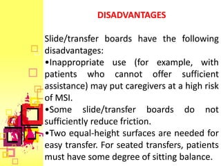 DISADVANTAGES

Slide/transfer boards have the following
disadvantages:
•Inappropriate use (for example, with
patients who cannot offer sufficient
assistance) may put caregivers at a high risk
of MSI.
•Some slide/transfer boards do not
sufficiently reduce friction.
•Two equal-height surfaces are needed for
easy transfer. For seated transfers, patients
must have some degree of sitting balance.
 