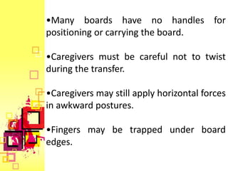 •Many boards have no handles for
positioning or carrying the board.

•Caregivers must be careful not to twist
during the transfer.

•Caregivers may still apply horizontal forces
in awkward postures.

•Fingers may be trapped under board
edges.
 