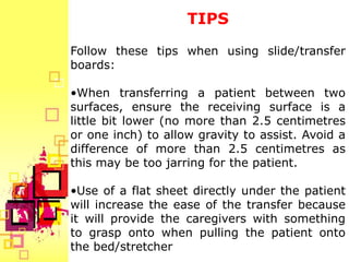 TIPS
Follow these tips when using slide/transfer
boards:

•When transferring a patient between two
surfaces, ensure the receiving surface is a
little bit lower (no more than 2.5 centimetres
or one inch) to allow gravity to assist. Avoid a
difference of more than 2.5 centimetres as
this may be too jarring for the patient.

•Use of a flat sheet directly under the patient
will increase the ease of the transfer because
it will provide the caregivers with something
to grasp onto when pulling the patient onto
the bed/stretcher
 