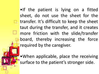 •If the patient is lying on a fitted
sheet, do not use the sheet for the
transfer. It’s difficult to keep the sheet
taut during the transfer, and it creates
more friction with the slide/transfer
board, thereby increasing the force
required by the caregiver.

•When applicable, place the receiving
surface to the patient’s stronger side.
 