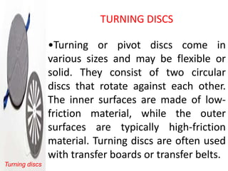 TURNING DISCS

                •Turning or pivot discs come in
                various sizes and may be flexible or
                solid. They consist of two circular
                discs that rotate against each other.
                The inner surfaces are made of low-
                friction material, while the outer
                surfaces are typically high-friction
                material. Turning discs are often used
                with transfer boards or transfer belts.
Turning discs
 