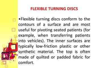FLEXIBLE TURNING DISCS

•Flexible turning discs conform to the
contours of a surface and are most
useful for pivoting seated patients (for
example, when transferring patients
into vehicles). The inner surfaces are
typically low-friction plastic or other
synthetic material. The top is often
made of quilted or padded fabric for
comfort.
 