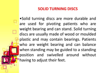 SOLID TURNING DISCS

•Solid turning discs are more durable and
are used for pivoting patients who are
weight bearing and can stand. Solid turning
discs are usually made of wood or moulded
plastic and may contain bearings. Patients
who are weight bearing and can balance
when standing may be guided to a standing
position and swivelled around without
having to adjust their feet.
 