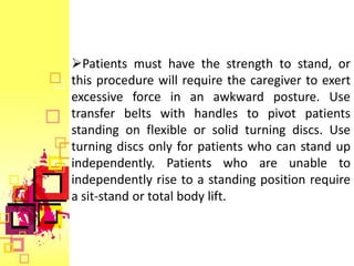 Patients must have the strength to stand, or
this procedure will require the caregiver to exert
excessive force in an awkward posture. Use
transfer belts with handles to pivot patients
standing on flexible or solid turning discs. Use
turning discs only for patients who can stand up
independently. Patients who are unable to
independently rise to a standing position require
a sit-stand or total body lift.
 