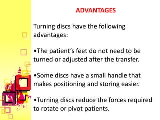 ADVANTAGES

Turning discs have the following
advantages:

•The patient’s feet do not need to be
turned or adjusted after the transfer.

•Some discs have a small handle that
makes positioning and storing easier.

•Turning discs reduce the forces required
to rotate or pivot patients.
 