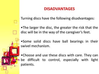 DISADVANTAGES

Turning discs have the following disadvantages:

•The larger the disc, the greater the risk that the
disc will be in the way of the caregiver’s feet.

•Some solid discs have ball bearings in their
swivel mechanism.

•Choose and use these discs with care. They can
be difficult to control, especially with light
patients.
 