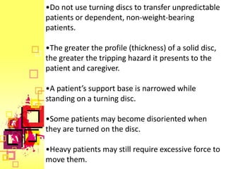 •Do not use turning discs to transfer unpredictable
patients or dependent, non-weight-bearing
patients.

•The greater the profile (thickness) of a solid disc,
the greater the tripping hazard it presents to the
patient and caregiver.

•A patient’s support base is narrowed while
standing on a turning disc.

•Some patients may become disoriented when
they are turned on the disc.

•Heavy patients may still require excessive force to
move them.
 