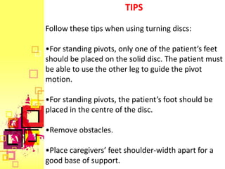 TIPS

Follow these tips when using turning discs:

•For standing pivots, only one of the patient’s feet
should be placed on the solid disc. The patient must
be able to use the other leg to guide the pivot
motion.

•For standing pivots, the patient’s foot should be
placed in the centre of the disc.

•Remove obstacles.

•Place caregivers’ feet shoulder-width apart for a
good base of support.
 