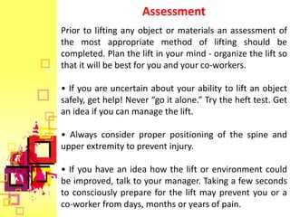Assessment
Prior to lifting any object or materials an assessment of
the most appropriate method of lifting should be
completed. Plan the lift in your mind - organize the lift so
that it will be best for you and your co-workers.

• If you are uncertain about your ability to lift an object
safely, get help! Never “go it alone.” Try the heft test. Get
an idea if you can manage the lift.

• Always consider proper positioning of the spine and
upper extremity to prevent injury.

• If you have an idea how the lift or environment could
be improved, talk to your manager. Taking a few seconds
to consciously prepare for the lift may prevent you or a
co-worker from days, months or years of pain.
 