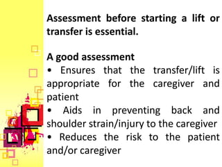 Assessment before starting a lift or
transfer is essential.

A good assessment
• Ensures that the transfer/lift is
appropriate for the caregiver and
patient
• Aids in preventing back and
shoulder strain/injury to the caregiver
• Reduces the risk to the patient
and/or caregiver
 