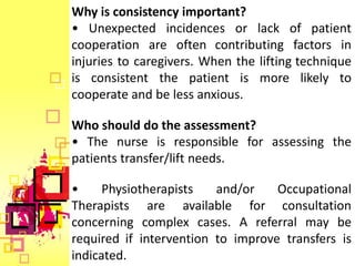 Why is consistency important?
• Unexpected incidences or lack of patient
cooperation are often contributing factors in
injuries to caregivers. When the lifting technique
is consistent the patient is more likely to
cooperate and be less anxious.

Who should do the assessment?
• The nurse is responsible for assessing the
patients transfer/lift needs.

•     Physiotherapists   and/or    Occupational
Therapists are available for consultation
concerning complex cases. A referral may be
required if intervention to improve transfers is
indicated.
 