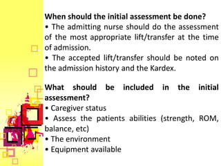 When should the initial assessment be done?
• The admitting nurse should do the assessment
of the most appropriate lift/transfer at the time
of admission.
• The accepted lift/transfer should be noted on
the admission history and the Kardex.

What should be included in the initial
assessment?
• Caregiver status
• Assess the patients abilities (strength, ROM,
balance, etc)
• The environment
• Equipment available
 