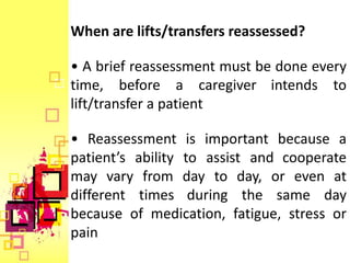 When are lifts/transfers reassessed?

• A brief reassessment must be done every
time, before a caregiver intends to
lift/transfer a patient

• Reassessment is important because a
patient’s ability to assist and cooperate
may vary from day to day, or even at
different times during the same day
because of medication, fatigue, stress or
pain
 