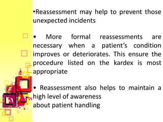 •Reassessment may help to prevent those
unexpected incidents

• More formal reassessments are
necessary when a patient’s condition
improves or deteriorates. This ensure the
procedure listed on the kardex is most
appropriate

• Reassessment also helps to maintain a
high level of awareness
about patient handling
 