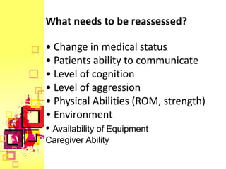 What needs to be reassessed?

• Change in medical status
• Patients ability to communicate
• Level of cognition
• Level of aggression
• Physical Abilities (ROM, strength)
• Environment
• Availability of Equipment
Caregiver Ability
 