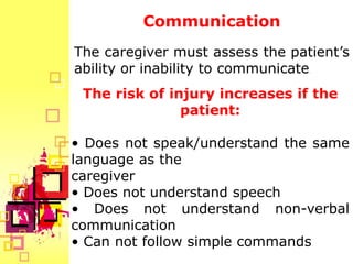 Communication
The caregiver must assess the patient’s
ability or inability to communicate.
 The risk of injury increases if the
               patient:

• Does not speak/understand the same
language as the
caregiver
• Does not understand speech
• Does not understand non-verbal
communication
• Can not follow simple commands
 