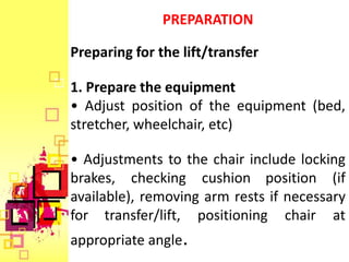 PREPARATION

Preparing for the lift/transfer

1. Prepare the equipment
• Adjust position of the equipment (bed,
stretcher, wheelchair, etc)

• Adjustments to the chair include locking
brakes, checking cushion position (if
available), removing arm rests if necessary
for transfer/lift, positioning chair at
appropriate angle.
 
