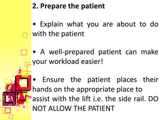 2. Prepare the patient

• Explain what you are about to do
with the patient

• A well-prepared patient can make
your workload easier!

• Ensure the patient places their
hands on the appropriate place to
assist with the lift i.e. the side rail. DO
NOT ALLOW THE PATIENT
 