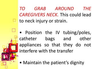 TO     GRAB       AROUND     THE
CAREGIVERS NECK. This could lead
to neck injury or strain.

• Position the IV tubing/poles,
catheter     bags     and   other
appliances so that they do not
interfere with the transfer

• Maintain the patient’s dignity
 