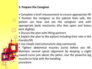 3. Prepare the Caregiver

• Complete a brief reassessment to ensure appropriate lift
• Position the caregiver so the patient feels safe, the
patient can hear and see the caregiver, and with
appropriate body mechanics (the feet apart and knees
bent slightly)
• Discuss the plan with lifting partners
• Explain the plan to the patient including their role in the
transfer/lift
• Use simple instructions/one step commands
• Tighten abdominal muscles (core) before you lift.
Maintain normal spinal alignment by keeping a slight
inward curve just above the pelvis. Use the powerful leg
muscles to help with the handling
procedure
 