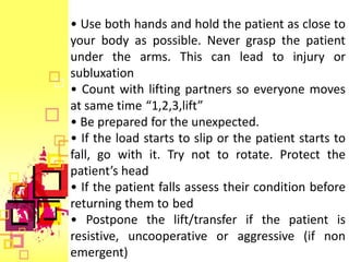 • Use both hands and hold the patient as close to
your body as possible. Never grasp the patient
under the arms. This can lead to injury or
subluxation
• Count with lifting partners so everyone moves
at same time “1,2,3,lift”
• Be prepared for the unexpected.
• If the load starts to slip or the patient starts to
fall, go with it. Try not to rotate. Protect the
patient’s head
• If the patient falls assess their condition before
returning them to bed
• Postpone the lift/transfer if the patient is
resistive, uncooperative or aggressive (if non
emergent)
 