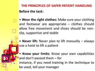 THE PRINCIPLES OF SAFER PATIENT HANDLING
Before the task:

• Wear the right clothes: Make sure your clothing
and footwear are appropriate – clothes should
allow free movement and shoes should be non-
slip, supportive and stable

• Never lift: Never plan to lift manually – always
use a hoist to lift a patient

• Know your limits: Know your own capabilities
and don’t exceed them – for
instance, if you need training in the technique to
be used, tell your manager
 