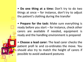 • Do one thing at a time: Don’t try to do two
things at once – for instance, don’t try to adjust
the patient’s clothing during the transfer

• Prepare for the task: Make sure everything is
ready before you start – for instance, check other
carers are available if needed, equipment is
ready and the handling environment is prepared

• Choose a lead carer: The lead carer checks the
patient profi le and co-ordinates the move. You
should also try to match the height of carers if
possible to avoid awkward postures
 