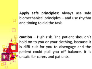 Apply safe principles: Always use safe
biomechanical principles – and use rhythm
and timing to aid the task.


caution – High risk. The patient shouldn’t
hold on to you or your clothing, because it
is diffi cult for you to disengage and the
patient could pull you off balance. It is
unsafe for carers and patients.
 