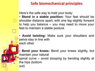 Safe biomechanical principles

Here’s the safe way to hold your body:
• Stand in a stable position: Your feet should be
shoulder distance apart, with one leg slightly forward
to help you balance – you may need to move your
feet to maintain a stable posture

• Avoid twisting: Make sure your shoulders and
pelvis stay in line with
each other

• Bend your knees: Bend your knees slightly, but
maintain your natural
spinal curve – avoid stooping by bending slightly at
the hips (bottom
out)
 