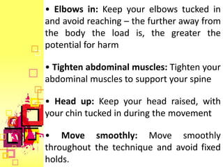 • Elbows in: Keep your elbows tucked in
and avoid reaching – the further away from
the body the load is, the greater the
potential for harm

• Tighten abdominal muscles: Tighten your
abdominal muscles to support your spine

• Head up: Keep your head raised, with
your chin tucked in during the movement

• Move smoothly: Move smoothly
throughout the technique and avoid fixed
holds.
 