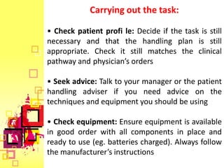 Carrying out the task:

• Check patient profi le: Decide if the task is still
necessary and that the handling plan is still
appropriate. Check it still matches the clinical
pathway and physician’s orders

• Seek advice: Talk to your manager or the patient
handling adviser if you need advice on the
techniques and equipment you should be using

• Check equipment: Ensure equipment is available
in good order with all components in place and
ready to use (eg. batteries charged). Always follow
the manufacturer’s instructions
 