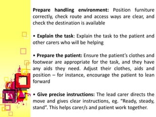 Prepare handling environment: Position furniture
correctly, check route and access ways are clear, and
check the destination is available

• Explain the task: Explain the task to the patient and
other carers who will be helping

• Prepare the patient: Ensure the patient’s clothes and
footwear are appropriate for the task, and they have
any aids they need. Adjust their clothes, aids and
position – for instance, encourage the patient to lean
forward

• Give precise instructions: The lead carer directs the
move and gives clear instructions, eg. “Ready, steady,
stand”. This helps carer/s and patient work together.
 