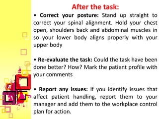 After the task:
• Correct your posture: Stand up straight to
correct your spinal alignment. Hold your chest
open, shoulders back and abdominal muscles in
so your lower body aligns properly with your
upper body

• Re-evaluate the task: Could the task have been
done better? How? Mark the patient profile with
your comments

• Report any issues: If you identify issues that
affect patient handling, report them to your
manager and add them to the workplace control
plan for action.
 