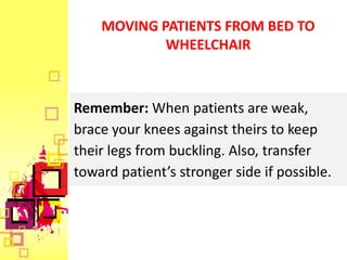 MOVING PATIENTS FROM BED TO
            WHEELCHAIR



Remember: When patients are weak,
brace your knees against theirs to keep
their legs from buckling. Also, transfer
toward patient’s stronger side if possible.
 