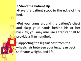 2.Stand the Patient Up
•Have the patient scoot to the edge of the
bed.

•Put your arms around the patient’s chest
and clasp your hands behind his or her
back. Or, you may also use a transfer belt to
provide a firm handhold.
•Supporting the leg farthest from the
wheelchair between your legs, lean back,
shift your weight, and lift.
 