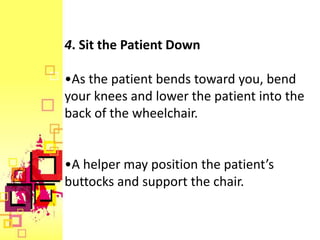 4. Sit the Patient Down

•As the patient bends toward you, bend
your knees and lower the patient into the
back of the wheelchair.


•A helper may position the patient’s
buttocks and support the chair.
 