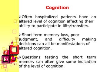 Cognition

Often hospitalized patients have an
altered level of cognition affecting their
ability to participate in lifts/transfers.

Short term memory loss, poor
judgment,     and     difficulty  making
decisions can all be manifestations of
altered cognition.

Questions testing the short term
memory can often give some indication
of the level of cognition.
 