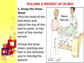 PULLING A PATIENT UP IN BED
1. Grasp the Draw-
Sheet
•Put the head of the
bed down and
adjust the top of the
bed to waist- or hip-
level of the shorter
person.

•Grasp the draw-
sheet, pointing one
foot in the direction
you’re moving the
patient.
 