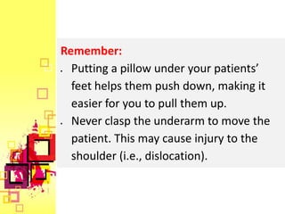 Remember:
  Putting a pillow under your patients’
  feet helps them push down, making it
  easier for you to pull them up.
  Never clasp the underarm to move the
  patient. This may cause injury to the
  shoulder (i.e., dislocation).
 