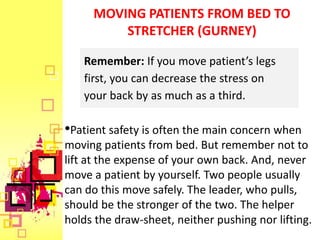 MOVING PATIENTS FROM BED TO
         STRETCHER (GURNEY)

   Remember: If you move patient’s legs
   first, you can decrease the stress on
   your back by as much as a third.

•Patient safety is often the main concern when
moving patients from bed. But remember not to
lift at the expense of your own back. And, never
move a patient by yourself. Two people usually
can do this move safely. The leader, who pulls,
should be the stronger of the two. The helper
holds the draw-sheet, neither pushing nor lifting.
 