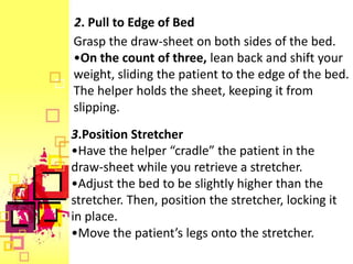 2. Pull to Edge of Bed
Grasp the draw-sheet on both sides of the bed.
•On the count of three, lean back and shift your
weight, sliding the patient to the edge of the bed.
The helper holds the sheet, keeping it from
slipping.
3.Position Stretcher
•Have the helper “cradle” the patient in the
draw-sheet while you retrieve a stretcher.
•Adjust the bed to be slightly higher than the
stretcher. Then, position the stretcher, locking it
in place.
•Move the patient’s legs onto the stretcher.
 