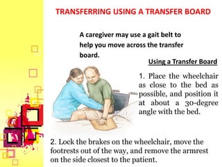 TRANSFERRING USING A TRANSFER BOARD

        A caregiver may use a gait belt to
        help you move across the transfer
        board.
                              Using a Transfer Board
                          1. Place the wheelchair
                          as close to the bed as
                          possible, and position it
                          at about a 30-degree
                          angle with the bed.



2. Lock the brakes on the wheelchair, move the
footrests out of the way, and remove the armrest
on the side closest to the patient.
 