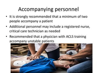 Accompanying personnel
• It is strongly recommended that a minimum of two
people accompany a patient
• Additional personnel may include a registered nurse,
critical care technician as needed
• Recommended that a physician with ACLS training
accompany unstable patients
 