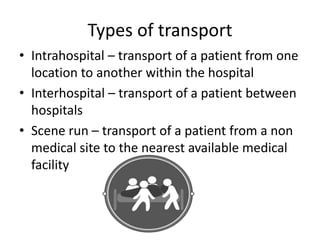 Types of transport
• Intrahospital – transport of a patient from one
location to another within the hospital
• Interhospital – transport of a patient between
hospitals
• Scene run – transport of a patient from a non
medical site to the nearest available medical
facility
 
