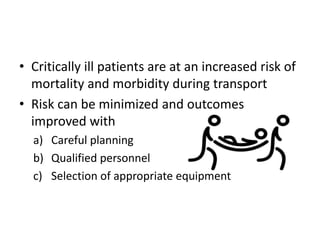 • Critically ill patients are at an increased risk of
mortality and morbidity during transport
• Risk can be minimized and outcomes
improved with
a) Careful planning
b) Qualified personnel
c) Selection of appropriate equipment
 