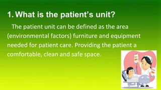 1. What is the patient’s unit?
The patient unit can be defined as the area
(environmental factors) furniture and equipment
needed for patient care. Providing the patient a
comfortable, clean and safe space.