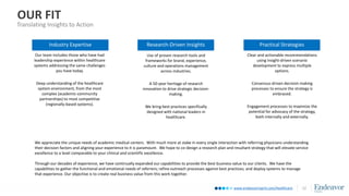 www.endeavormgmt.com/healthcare
OUR FIT
Translating Insights to Action
12
Use of proven research tools and
frameworks for brand, experience,
culture and operations management
across industries.
A 50-year heritage of research
innovation to drive strategic decision-
making.
We bring best practices specifically
designed with national leaders in
healthcare.
Our team includes those who have had
leadership experience within healthcare
systems addressing the same challenges
you have today.
Deep understanding of the healthcare
system environment, from the most
complex (academic-community
partnerships) to most competitive
(regionally-based systems).
Industry Expertise Research-Driven Insights
Clear and actionable recommendations
using insight-driven scenario
development to express multiple
options.
Consensus-driven decision making
processes to ensure the strategy is
embraced.
Engagement processes to maximize the
potential for advocacy of the strategy,
both internally and externally.
Practical Strategies
We appreciate the unique needs of academic medical centers. With much more at stake in every single interaction with referring physicians understanding
their decision factors and aligning your experience to it is paramount. We hope to co-design a research plan and resultant strategy that will elevate service
excellence to a level comparable to your clinical and scientific excellence.
Through our decades of experience, we have continually expanded our capabilities to provide the best business value to our clients. We have the
capabilities to gather the functional and emotional needs of referrers; refine outreach processes against best practices; and deploy systems to manage
that experience. Our objective is to create real business value from this work together.
 