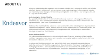 www.endeavormgmt.com/healthcare
ABOUT US
14
Healthcare market leaders and challengers turn to Endeavor (formerly Gelb Consulting) to advance their strategic
objectives. We work collaboratively with our clients to merge market insights and industry expertise to design
and implement practical strategies. Our clients keep coming back to us not only for a near-term game plan, but
as a long-term trusted partner.
Understanding the What and the Why
Our approach yields direction for our clients to drive advocacy – customers willing to go out of their way to
recommend you. This is formed by the alignment of your brand’s promise, your delivery of services and how
they are delivered. These create the ideal experience.
We believe that market leadership is based on a keen understanding of the underlying drivers of your customers
– whether they be patients, families, referring physicians, donors or employees. Since our founding in 1965, we
have continued to innovate identifying industry-leading best practices and deploying the latest research
techniques to support our clients’ success.
Making the How a Reality
This is where our experience comes in. Our clients include many of the most recognized and well-regarded
healthcare organizations in the country, with a focus the most complex - academic medical centers. We bring
best practices and success to the table.
In addition, our seasoned consultants have been in your shoes, having decades of experience serving in
leadership positions within healthcare organizations. We understand the challenges of navigating the most
challenging of situations – from competitive environments to resource constraints. We work with you to
implement practical strategies to accelerate business performance at a pace that’s manageable for your
organization.
 
