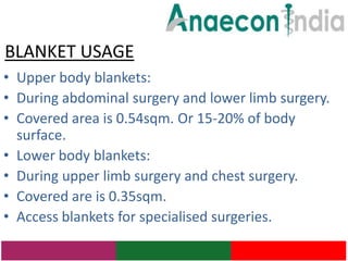 BLANKET USAGE
• Upper body blankets:
• During abdominal surgery and lower limb surgery.
• Covered area is 0.54sqm. Or 15-20% of body
  surface.
• Lower body blankets:
• During upper limb surgery and chest surgery.
• Covered are is 0.35sqm.
• Access blankets for specialised surgeries.
 